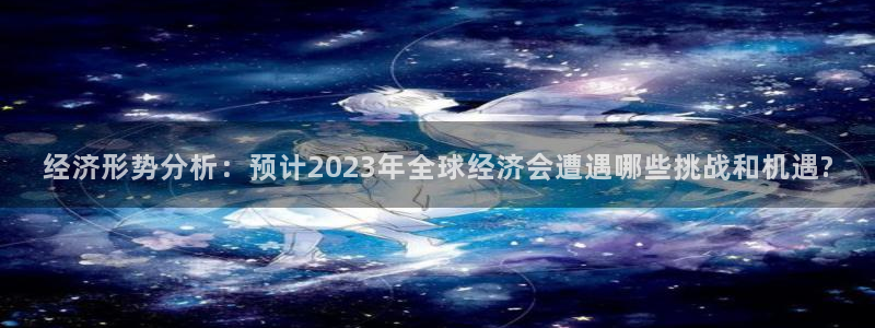 壹号app下载链接：经济形势分析：预计2023年全球经济会遭遇哪些挑战和机遇?