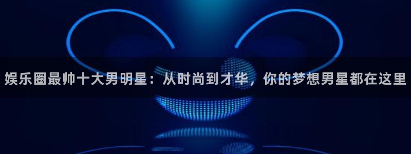 新宝5,apk.1：娱乐圈最帅十大男明星：从时尚到才华，你的梦想男星都在这里